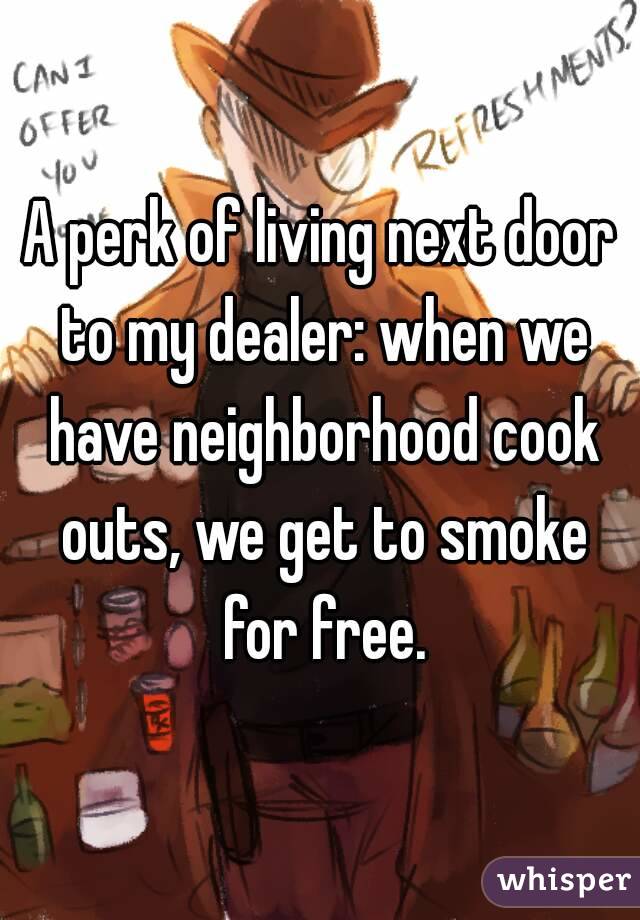 A perk of living next door to my dealer: when we have neighborhood cook outs, we get to smoke for free.