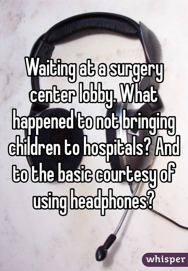 Waiting at a surgery center lobby. What happened to not bringing children to hospitals? And to the basic courtesy of using headphones?