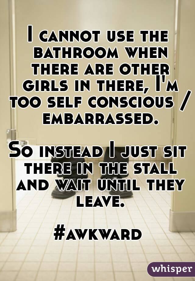 I cannot use the bathroom when there are other girls in there, I'm too self conscious / embarrassed.

So instead I just sit there in the stall and wait until they leave.

#awkward