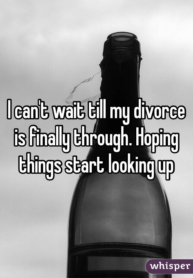 I can't wait till my divorce is finally through. Hoping things start looking up