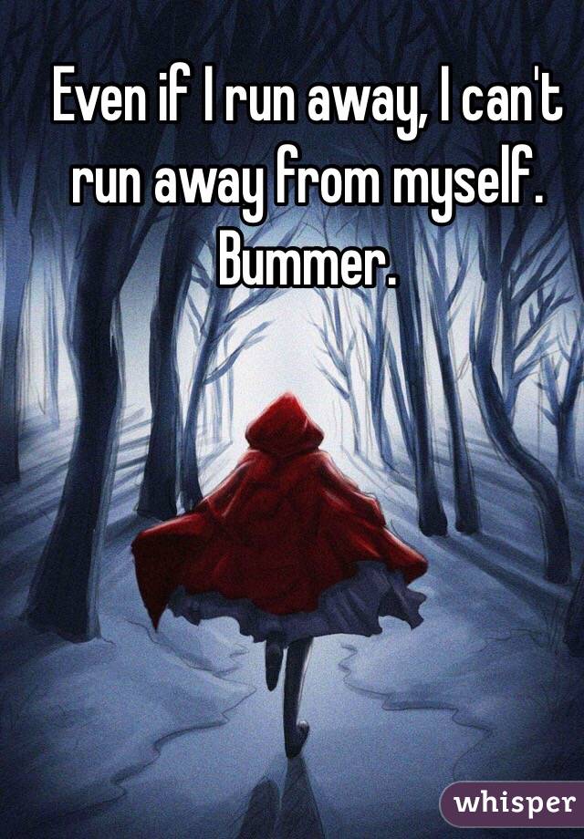 Even if I run away, I can't run away from myself. Bummer. 