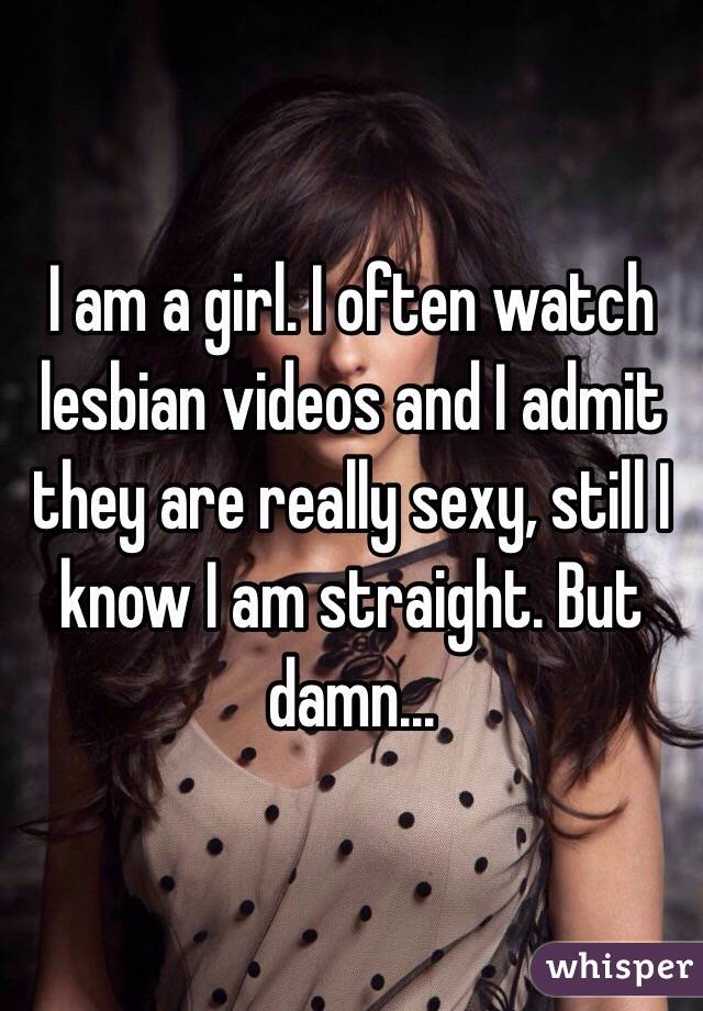 I am a girl. I often watch lesbian videos and I admit they are really sexy, still I know I am straight. But damn... 