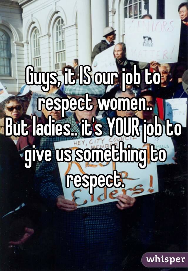 Guys, it IS our job to respect women..
But ladies.. it's YOUR job to give us something to respect.