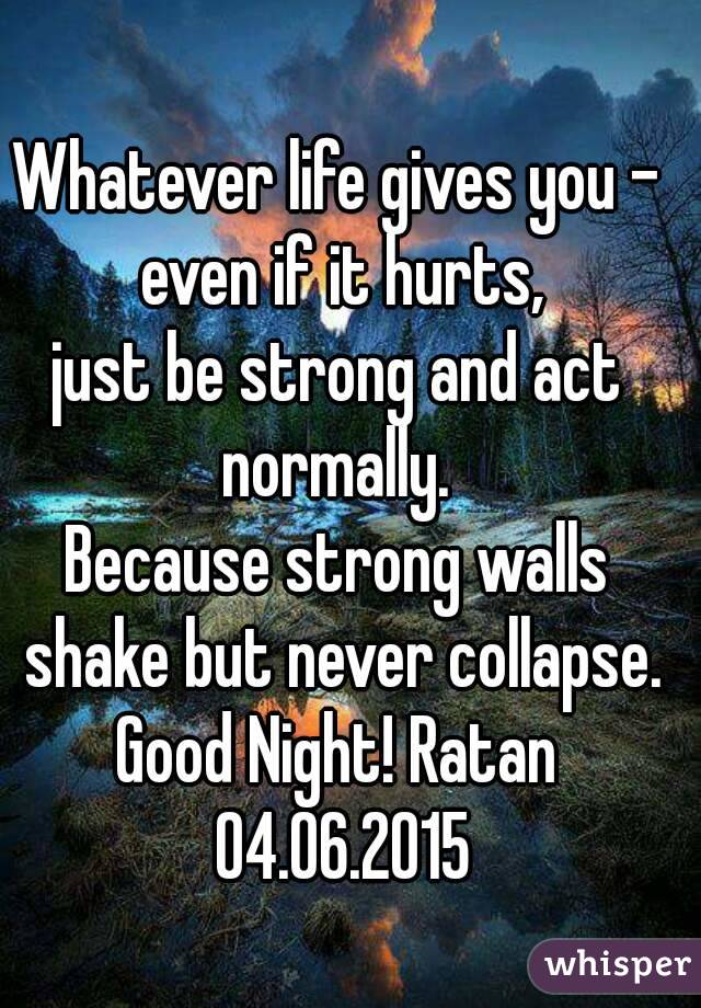 Whatever life gives you - even if it hurts,
just be strong and act normally. 
Because strong walls shake but never collapse.
Good Night! Ratan 04.06.2015