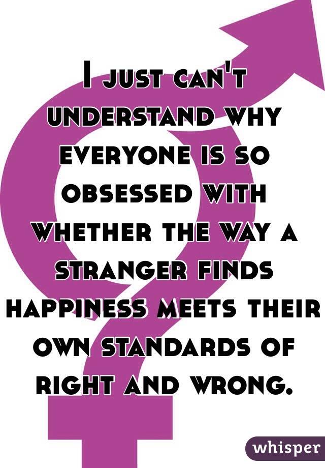 I just can't understand why everyone is so obsessed with whether the way a stranger finds happiness meets their own standards of right and wrong.