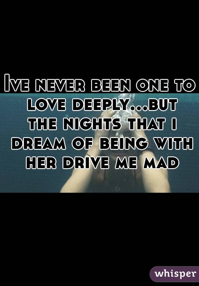 Ive never been one to love deeply...but the nights that i dream of being with her drive me mad