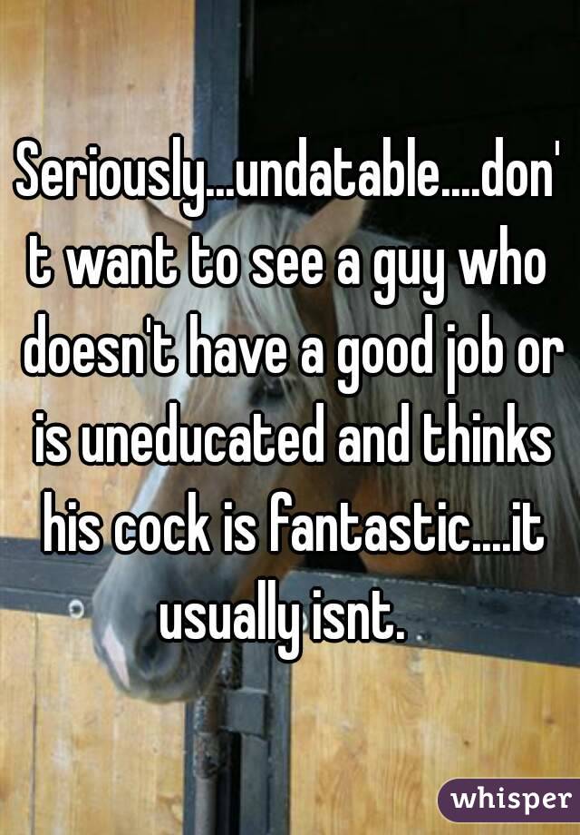 Seriously...undatable....don't want to see a guy who doesn't have a good job or is uneducated and thinks his cock is fantastic....it usually isnt.  