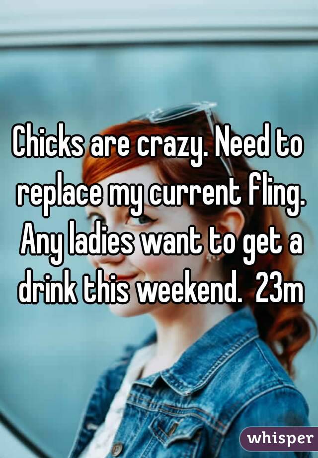 Chicks are crazy. Need to replace my current fling. Any ladies want to get a drink this weekend.  23m