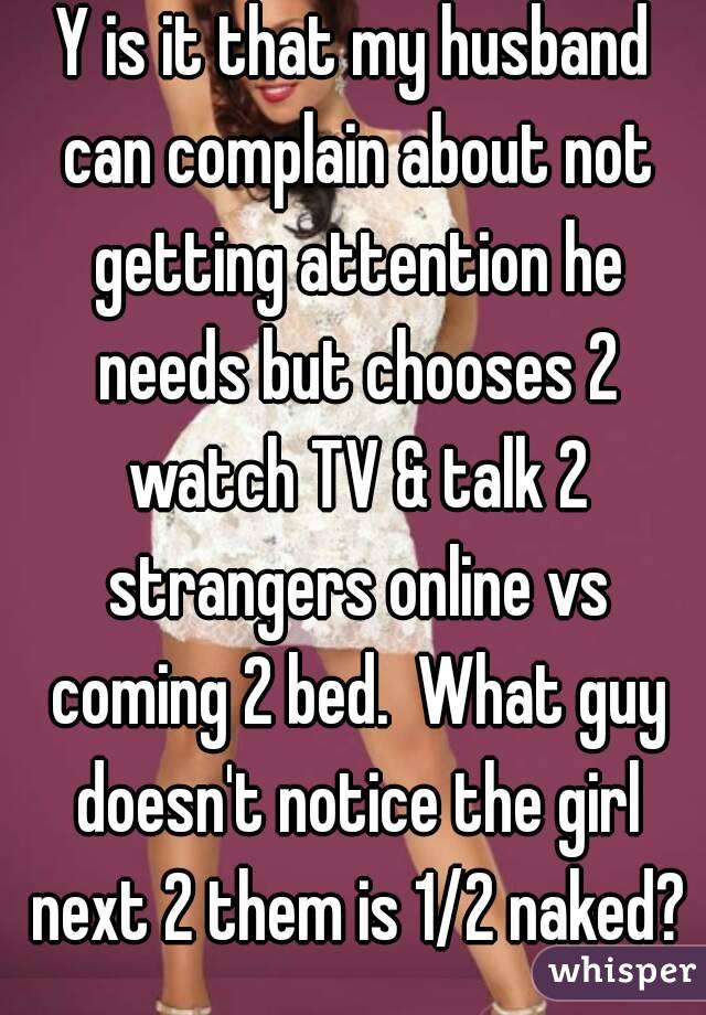 Y is it that my husband can complain about not getting attention he needs but chooses 2 watch TV & talk 2 strangers online vs coming 2 bed.  What guy doesn't notice the girl next 2 them is 1/2 naked?