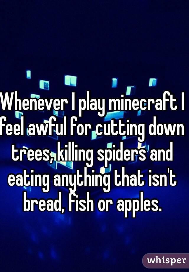 Whenever I play minecraft I feel awful for cutting down trees, killing spiders and eating anything that isn't bread, fish or apples. 