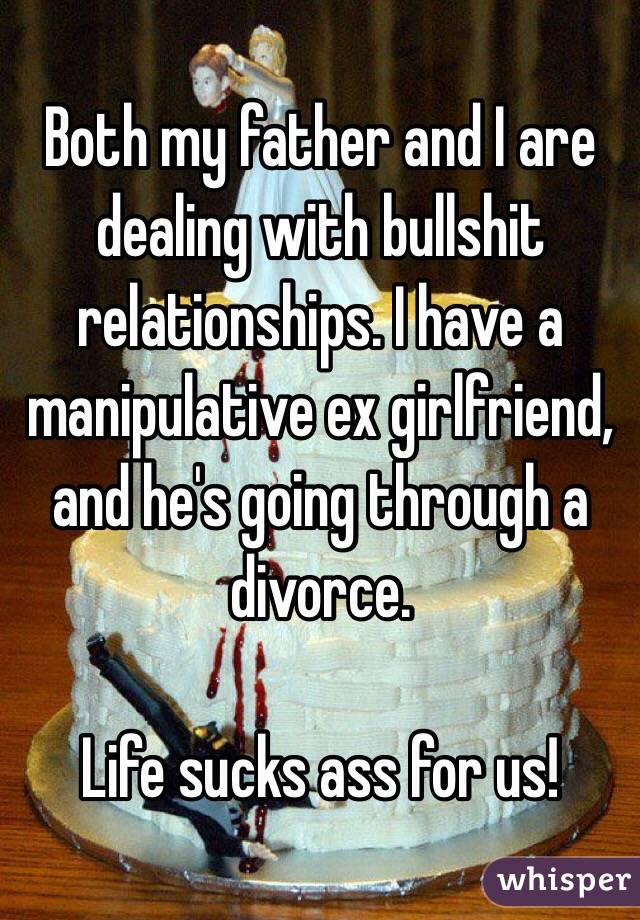 Both my father and I are dealing with bullshit relationships. I have a manipulative ex girlfriend, and he's going through a divorce.

Life sucks ass for us!