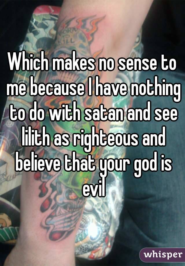Which makes no sense to me because I have nothing to do with satan and see lilith as righteous and believe that your god is evil