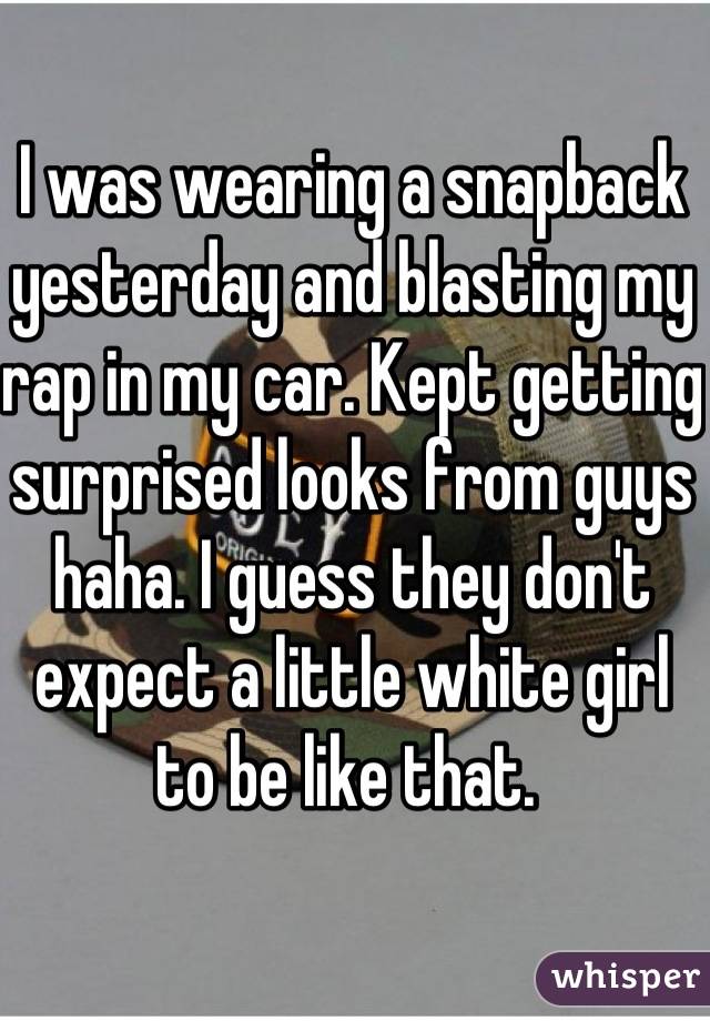 I was wearing a snapback yesterday and blasting my rap in my car. Kept getting surprised looks from guys haha. I guess they don't expect a little white girl to be like that. 