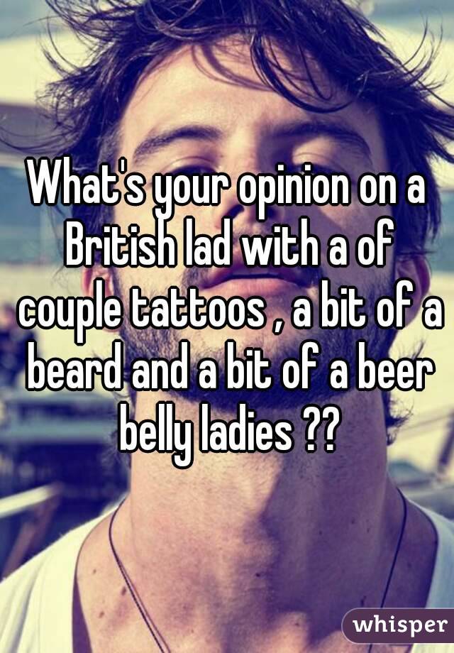 What's your opinion on a British lad with a of couple tattoos , a bit of a beard and a bit of a beer belly ladies ??