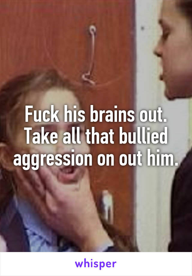 Fuck his brains out.
Take all that bullied aggression on out him.