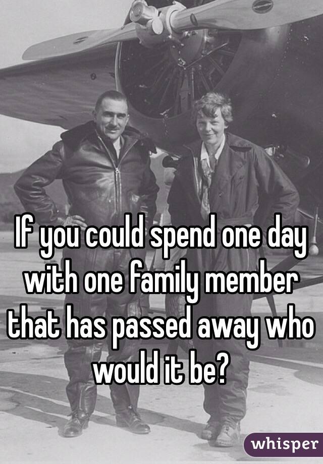 If you could spend one day with one family member that has passed away who would it be? 
