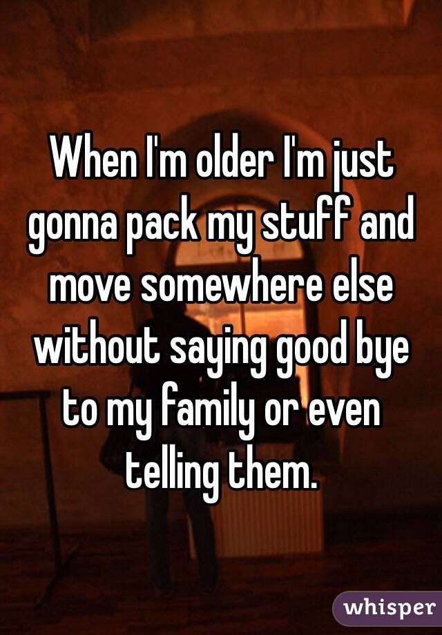 When I'm older I'm just gonna pack my stuff and move somewhere else without saying good bye to my family or even telling them. 
