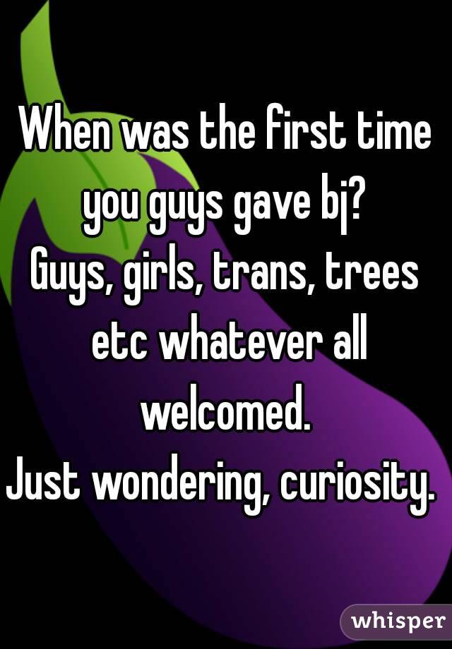 When was the first time you guys gave bj? 
Guys, girls, trans, trees etc whatever all welcomed. 
Just wondering, curiosity. 