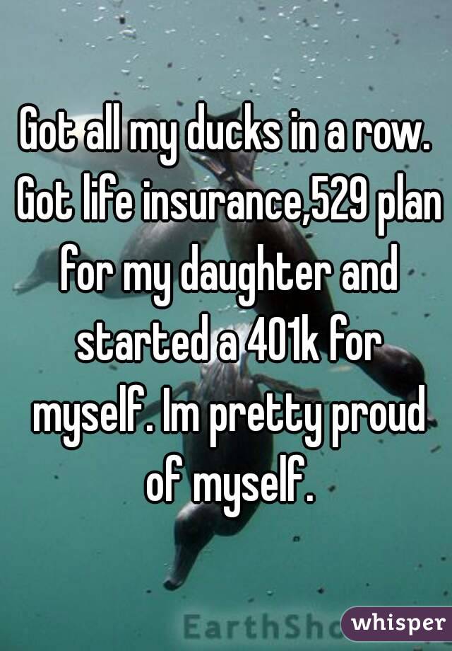 Got all my ducks in a row. Got life insurance,529 plan for my daughter and started a 401k for myself. Im pretty proud of myself.