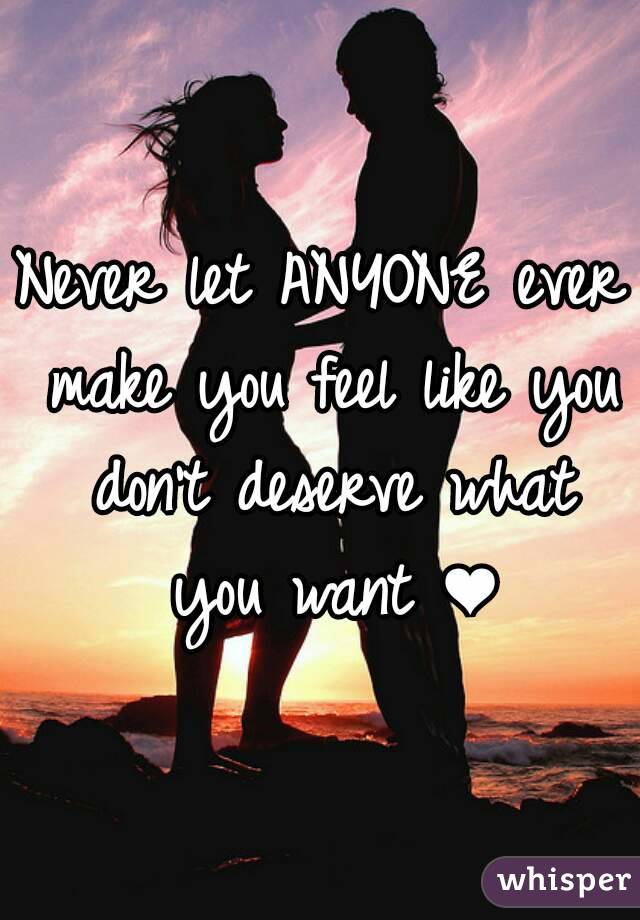 Never let ANYONE ever make you feel like you don't deserve what you want ❤