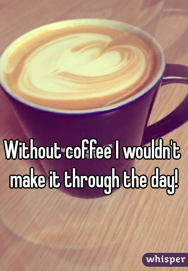 Without coffee I wouldn't make it through the day!