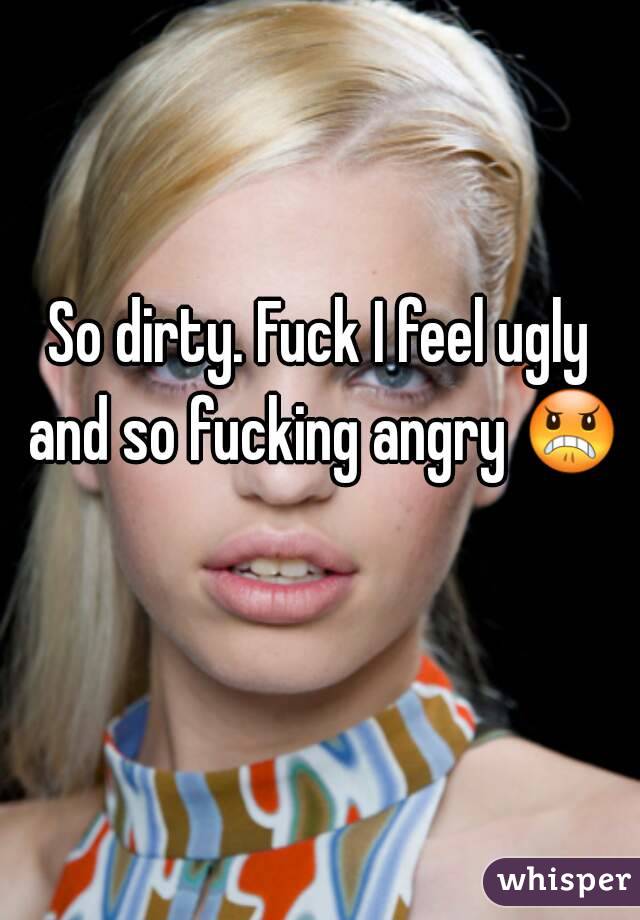 So dirty. Fuck I feel ugly and so fucking angry 😠 