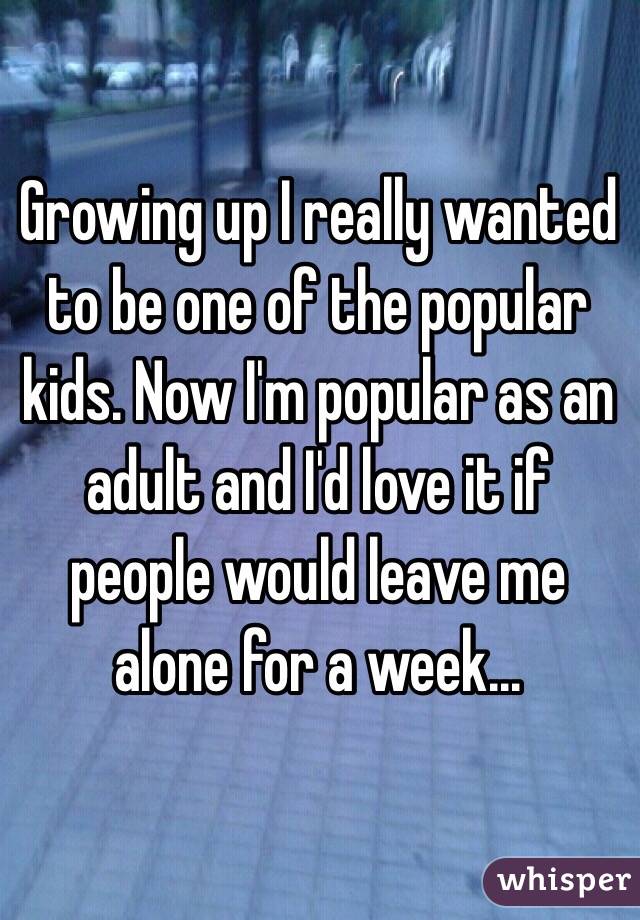 Growing up I really wanted to be one of the popular kids. Now I'm popular as an adult and I'd love it if people would leave me alone for a week...