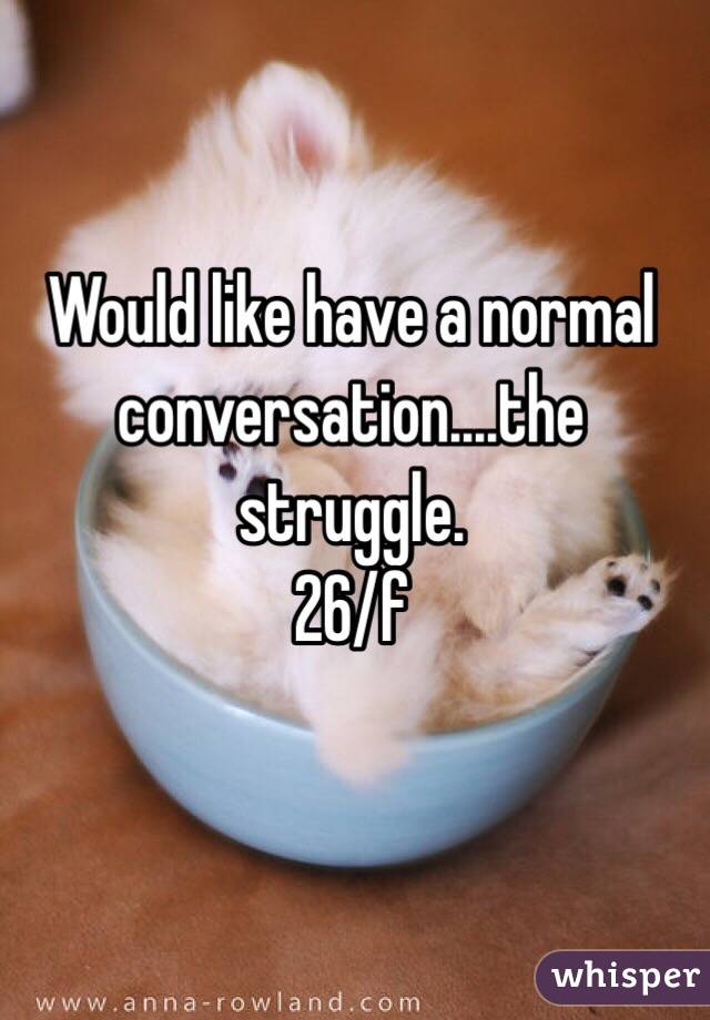 Would like have a normal conversation....the struggle. 
26/f 