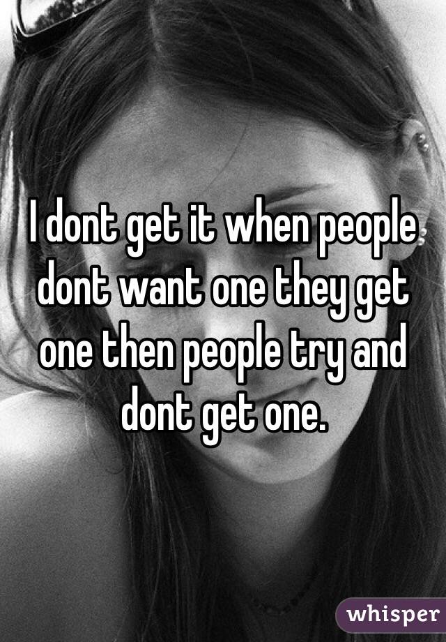 I dont get it when people dont want one they get one then people try and dont get one.