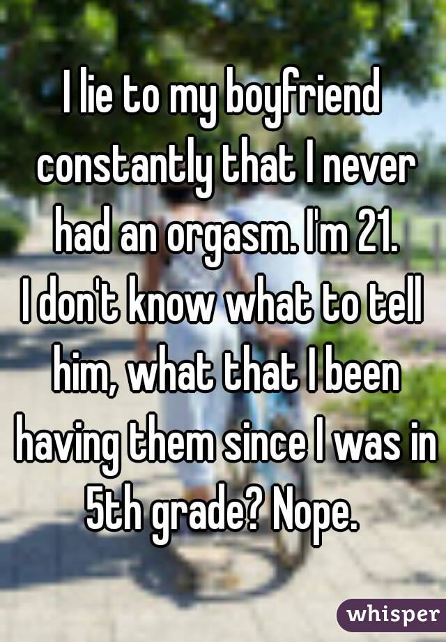 I lie to my boyfriend constantly that I never had an orgasm. I'm 21.
I don't know what to tell him, what that I been having them since I was in 5th grade? Nope. 