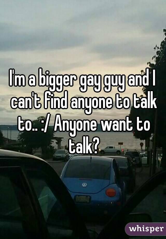 I'm a bigger gay guy and I can't find anyone to talk to.. :/ Anyone want to talk?