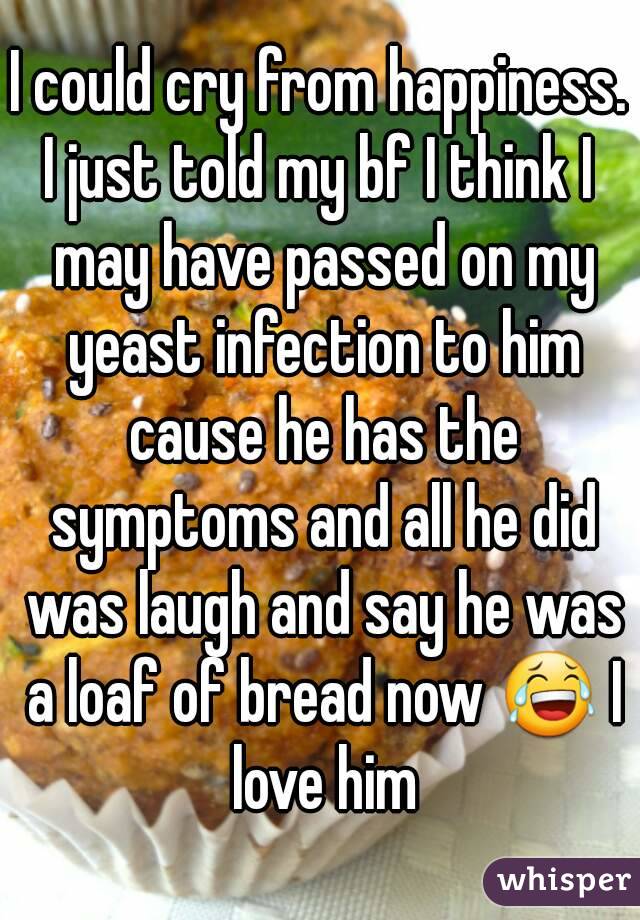 I could cry from happiness.
I just told my bf I think I may have passed on my yeast infection to him cause he has the symptoms and all he did was laugh and say he was a loaf of bread now 😂 I love him