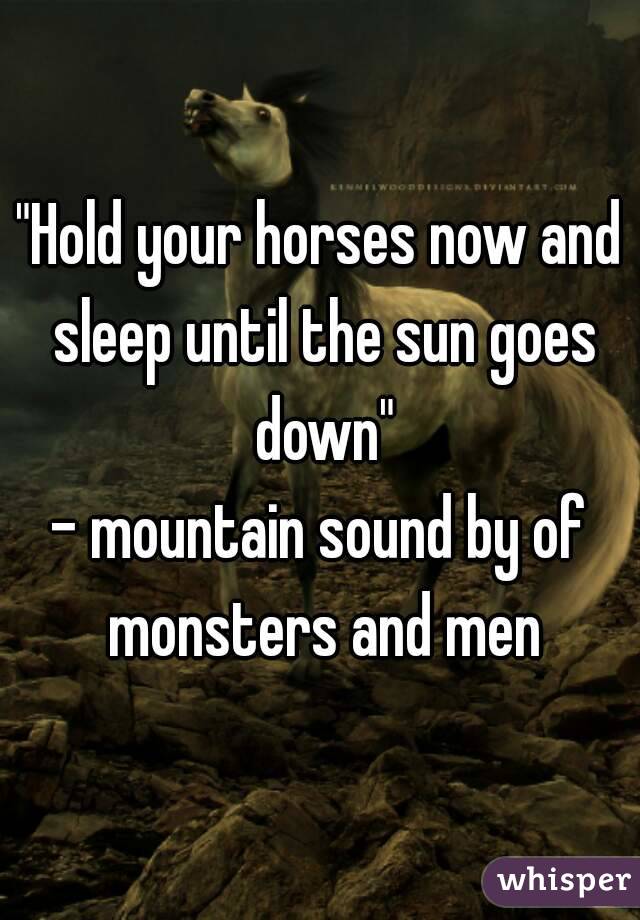 "Hold your horses now and sleep until the sun goes down"
- mountain sound by of monsters and men