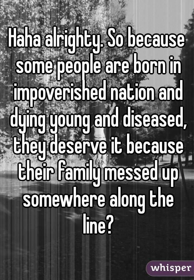 Haha alrighty. So because some people are born in impoverished nation and dying young and diseased, they deserve it because their family messed up somewhere along the line?