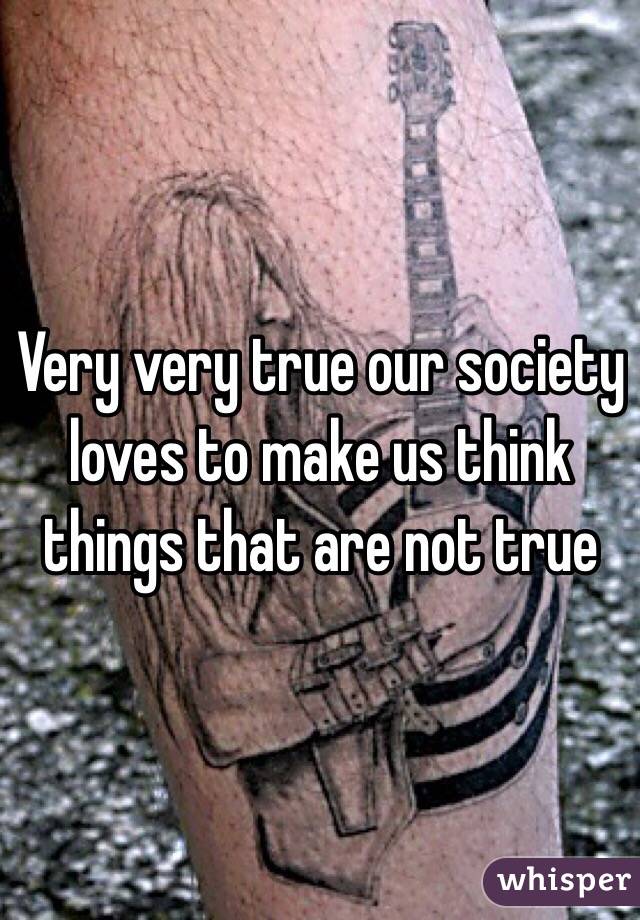 Very very true our society loves to make us think things that are not true