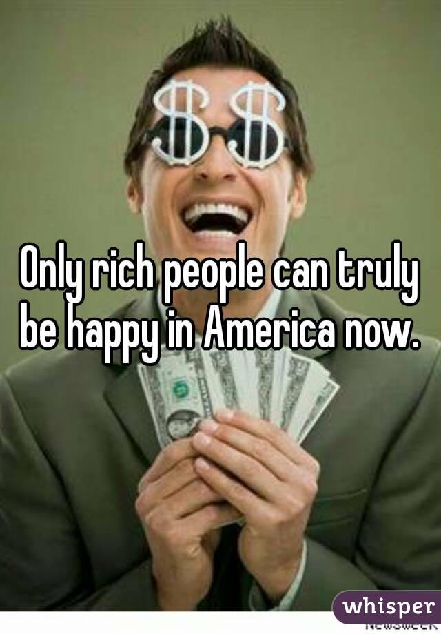 Only rich people can truly be happy in America now. 
