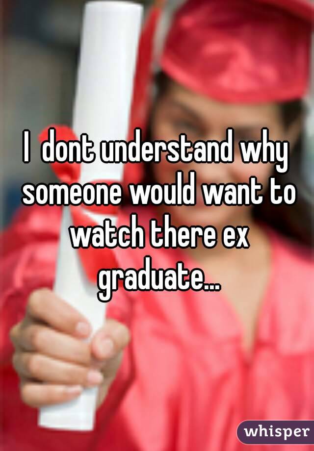 I  dont understand why someone would want to watch there ex graduate...