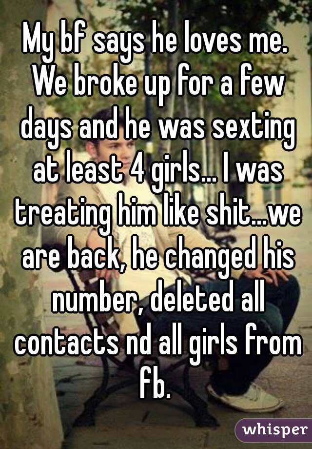 My bf says he loves me. We broke up for a few days and he was sexting at least 4 girls... I was treating him like shit...we are back, he changed his number, deleted all contacts nd all girls from fb. 