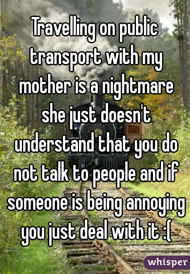 Travelling on public transport with my mother is a nightmare she just doesn't understand that you do not talk to people and if someone is being annoying you just deal with it :(
