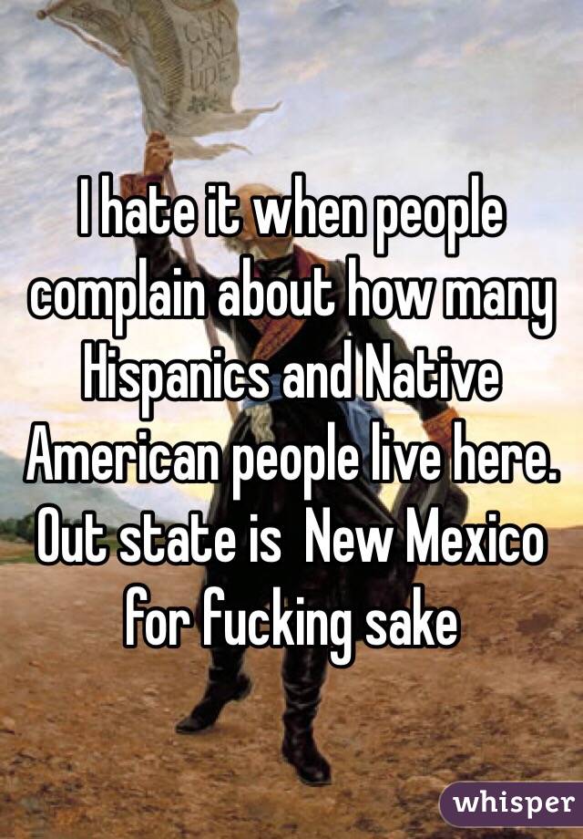 I hate it when people complain about how many Hispanics and Native American people live here. Out state is  New Mexico for fucking sake 