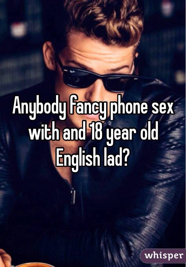 Anybody fancy phone sex with and 18 year old English lad?