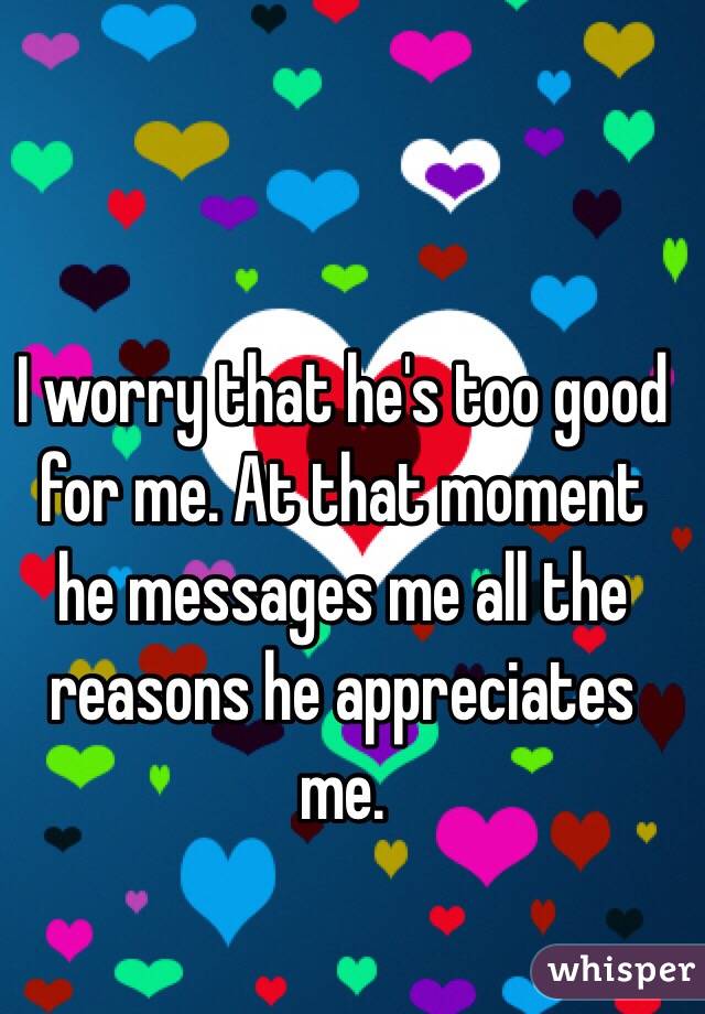I worry that he's too good for me. At that moment he messages me all the reasons he appreciates me. 