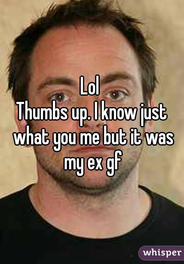 Lol 
Thumbs up. I know just what you me but it was my ex gf