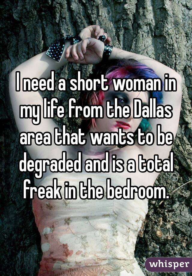 I need a short woman in my life from the Dallas area that wants to be degraded and is a total freak in the bedroom. 
