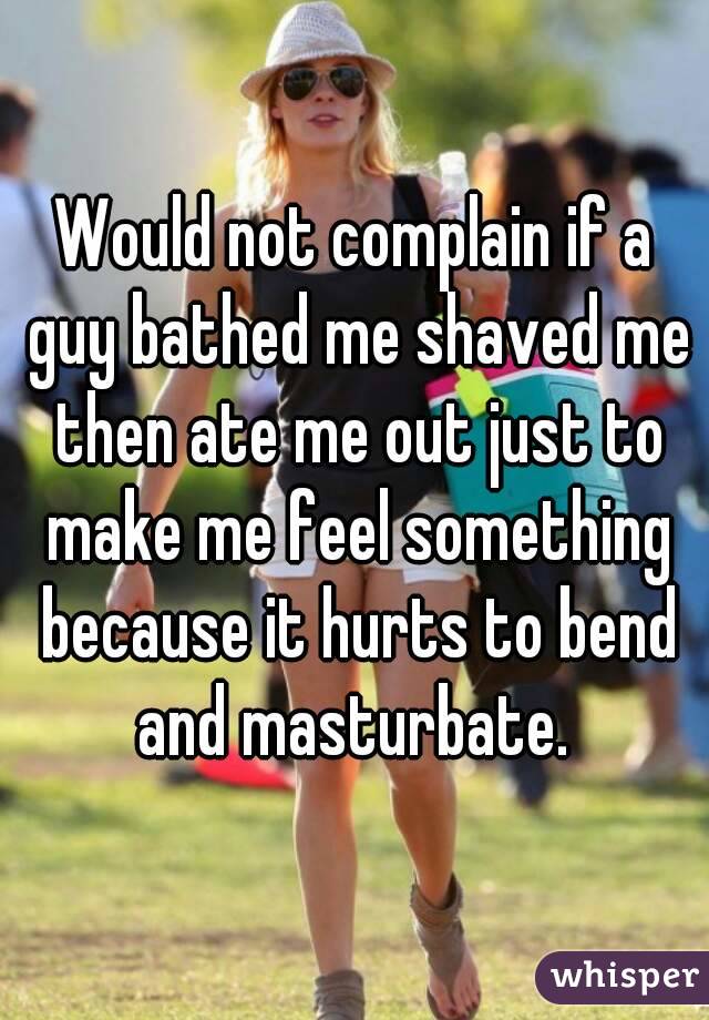 Would not complain if a guy bathed me shaved me then ate me out just to make me feel something because it hurts to bend and masturbate. 