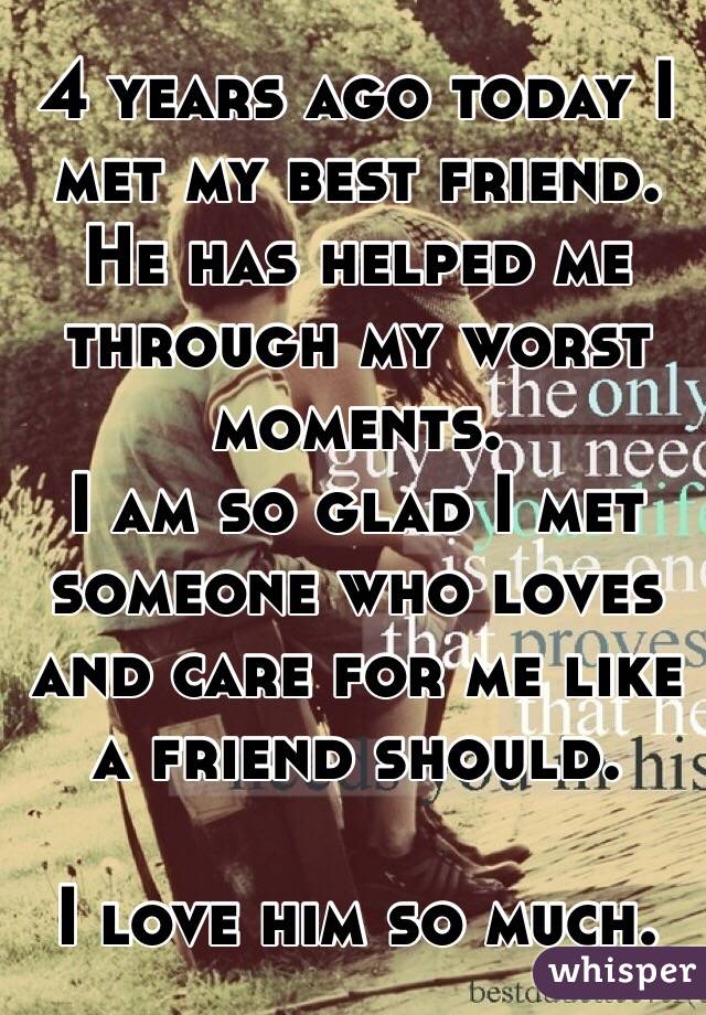 4 years ago today I met my best friend. He has helped me through my worst moments.
I am so glad I met someone who loves and care for me like a friend should. 

I love him so much.