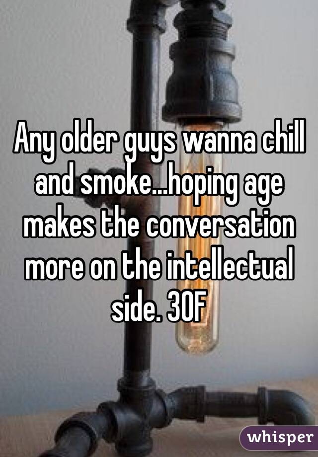Any older guys wanna chill and smoke...hoping age makes the conversation more on the intellectual side. 30F