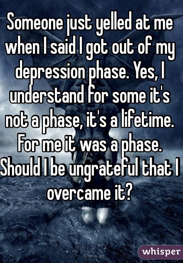 Someone just yelled at me when I said I got out of my depression phase. Yes, I understand for some it's not a phase, it's a lifetime. For me it was a phase. Should I be ungrateful that I overcame it?