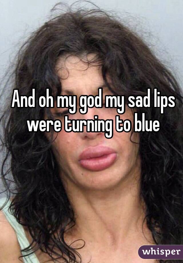 And oh my god my sad lips were turning to blue 