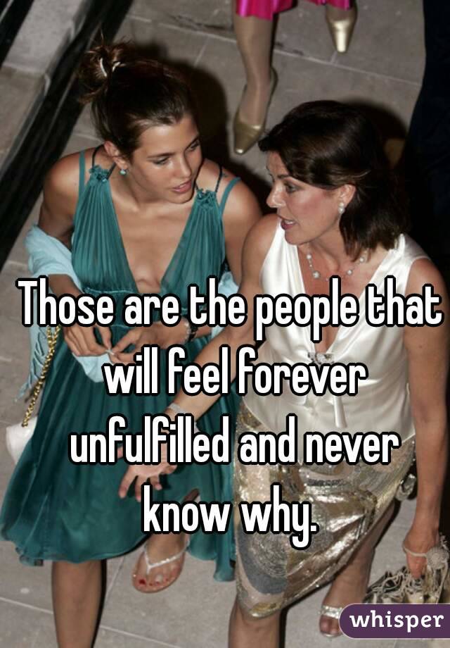 Those are the people that will feel forever unfulfilled and never know why. 